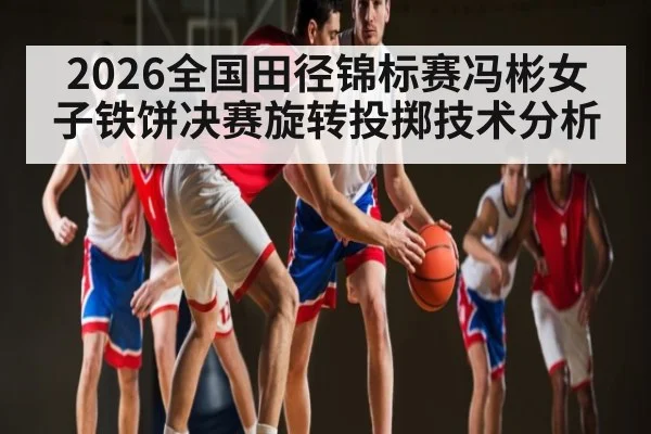 2026全国田径锦标赛冯彬女子铁饼决赛旋转投掷技术分析